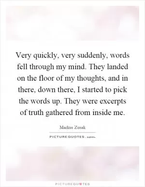 Very quickly, very suddenly, words fell through my mind. They landed on the floor of my thoughts, and in there, down there, I started to pick the words up. They were excerpts of truth gathered from inside me Picture Quote #1