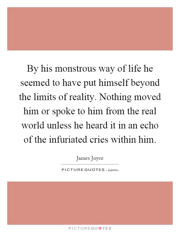 By his monstrous way of life he seemed to have put himself beyond the limits of reality. Nothing moved him or spoke to him from the real world unless he heard it in an echo of the infuriated cries within him Picture Quote #1