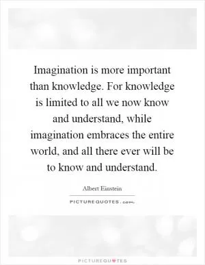Imagination is more important than knowledge. For knowledge is limited to all we now know and understand, while imagination embraces the entire world, and all there ever will be to know and understand Picture Quote #1