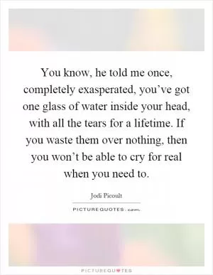 You know, he told me once, completely exasperated, you’ve got one glass of water inside your head, with all the tears for a lifetime. If you waste them over nothing, then you won’t be able to cry for real when you need to Picture Quote #1