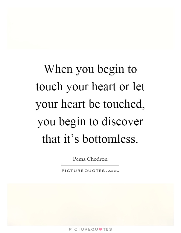 When you begin to touch your heart or let your heart be touched, you begin to discover that it's bottomless Picture Quote #1