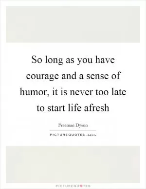 So long as you have courage and a sense of humor, it is never too late to start life afresh Picture Quote #1