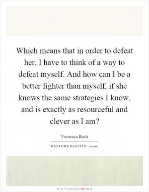 Which means that in order to defeat her, I have to think of a way to defeat myself. And how can I be a better fighter than myself, if she knows the same strategies I know, and is exactly as resourceful and clever as I am? Picture Quote #1