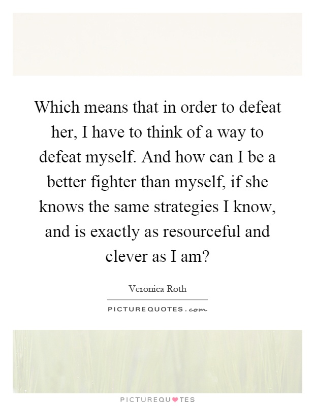 Which means that in order to defeat her, I have to think of a way to defeat myself. And how can I be a better fighter than myself, if she knows the same strategies I know, and is exactly as resourceful and clever as I am? Picture Quote #1