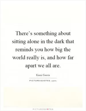 There’s something about sitting alone in the dark that reminds you how big the world really is, and how far apart we all are Picture Quote #1