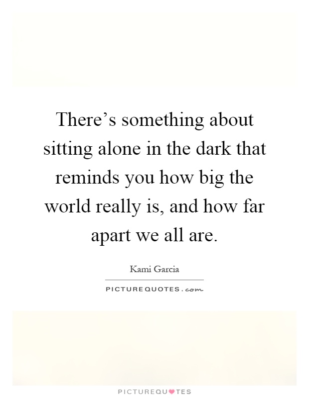There's something about sitting alone in the dark that reminds you how big the world really is, and how far apart we all are Picture Quote #1