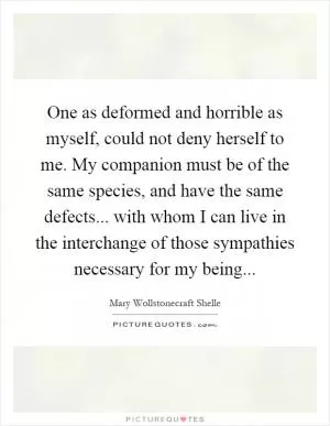 One as deformed and horrible as myself, could not deny herself to me. My companion must be of the same species, and have the same defects... with whom I can live in the interchange of those sympathies necessary for my being Picture Quote #1