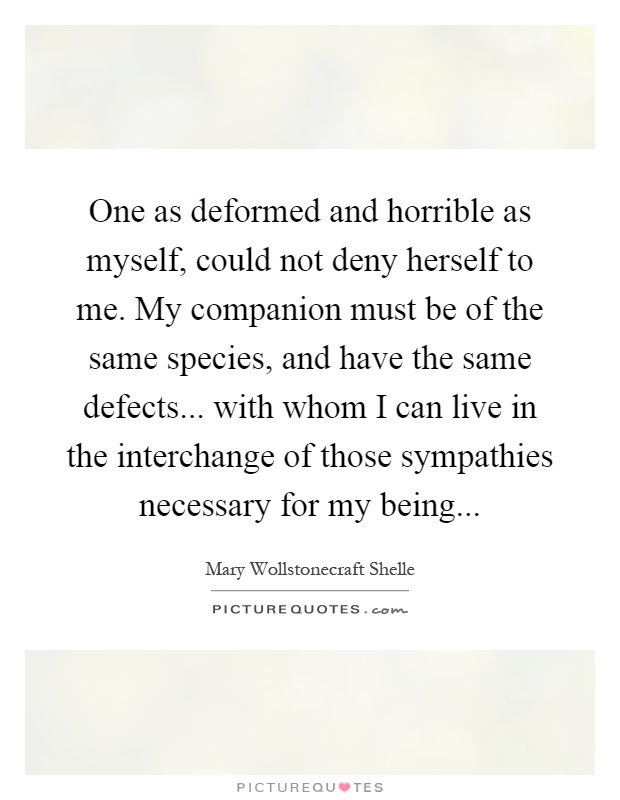 One as deformed and horrible as myself, could not deny herself to me. My companion must be of the same species, and have the same defects... with whom I can live in the interchange of those sympathies necessary for my being Picture Quote #1