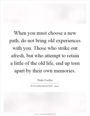 When you must choose a new path, do not bring old experiences with you. Those who strike out afresh, but who attempt to retain a little of the old life, end up torn apart by their own memories Picture Quote #1