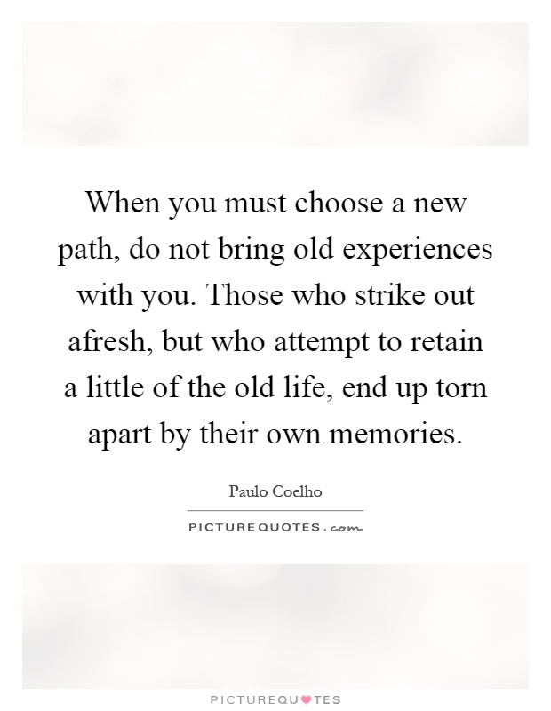 When you must choose a new path, do not bring old experiences with you. Those who strike out afresh, but who attempt to retain a little of the old life, end up torn apart by their own memories Picture Quote #1
