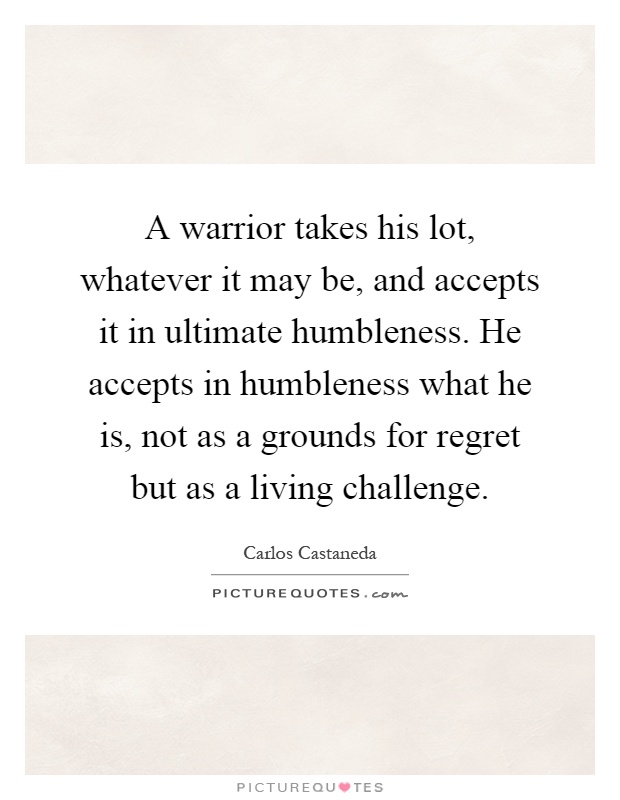 A warrior takes his lot, whatever it may be, and accepts it in ultimate humbleness. He accepts in humbleness what he is, not as a grounds for regret but as a living challenge Picture Quote #1