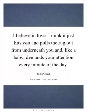 I believe in love. I think it just hits you and pulls the rug out from underneath you and, like a baby, demands your attention every minute of the day Picture Quote #1
