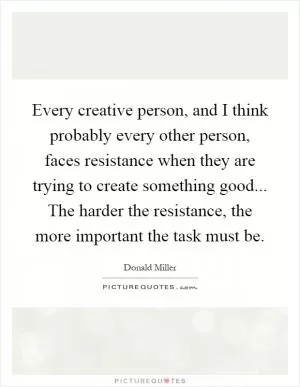 Every creative person, and I think probably every other person, faces resistance when they are trying to create something good... The harder the resistance, the more important the task must be Picture Quote #1