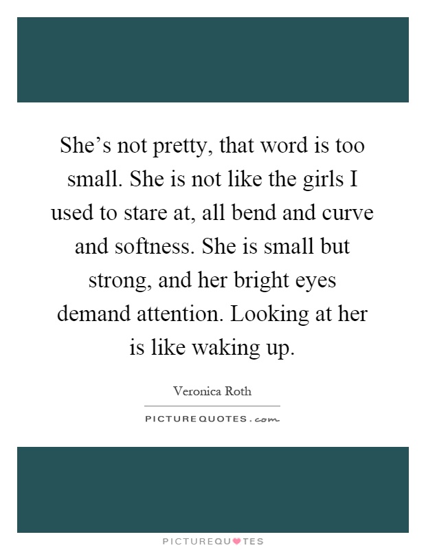 She's not pretty, that word is too small. She is not like the girls I used to stare at, all bend and curve and softness. She is small but strong, and her bright eyes demand attention. Looking at her is like waking up Picture Quote #1