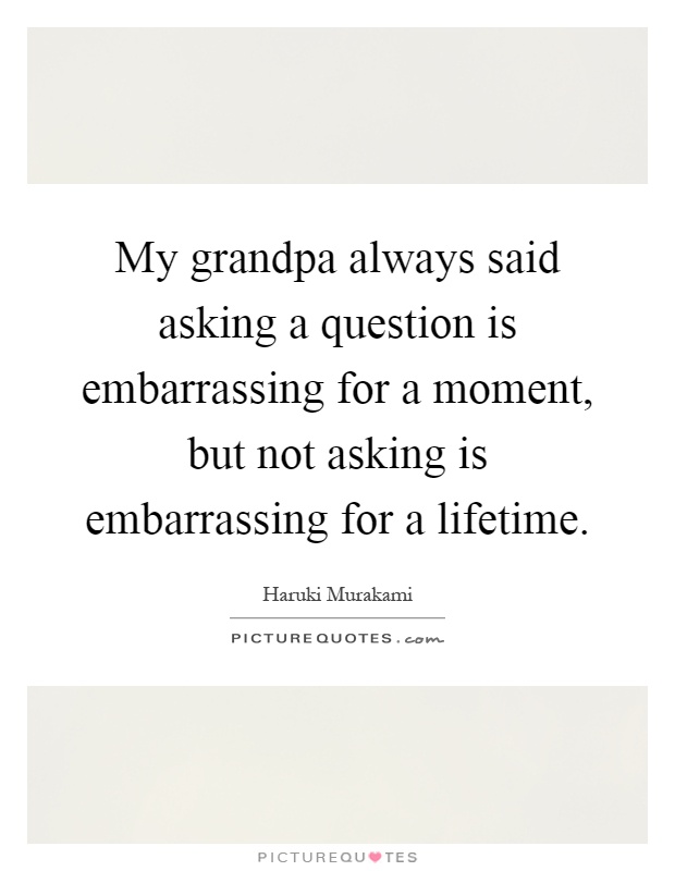 My grandpa always said asking a question is embarrassing for a moment, but not asking is embarrassing for a lifetime Picture Quote #1