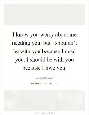 I know you worry about me needing you, but I shouldn’t be with you because I need you. I should be with you because I love you Picture Quote #1