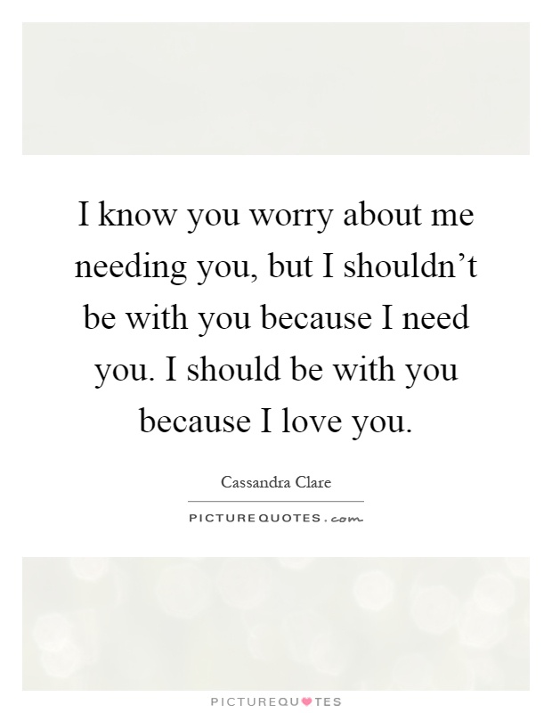 I know you worry about me needing you, but I shouldn't be with you because I need you. I should be with you because I love you Picture Quote #1