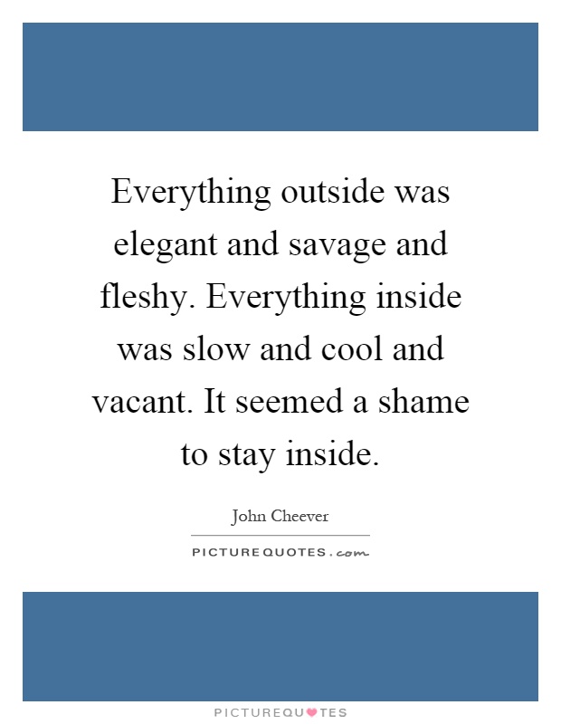 Everything outside was elegant and savage and fleshy. Everything inside was slow and cool and vacant. It seemed a shame to stay inside Picture Quote #1