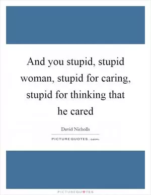 And you stupid, stupid woman, stupid for caring, stupid for thinking that he cared Picture Quote #1