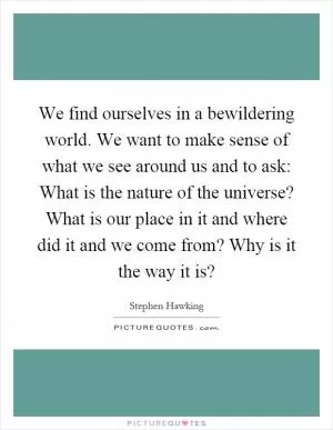 We find ourselves in a bewildering world. We want to make sense of what we see around us and to ask: What is the nature of the universe? What is our place in it and where did it and we come from? Why is it the way it is? Picture Quote #1