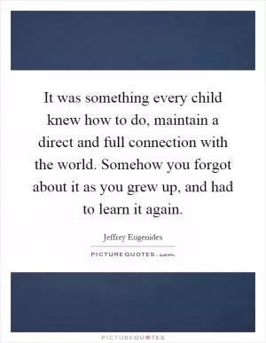 It was something every child knew how to do, maintain a direct and full connection with the world. Somehow you forgot about it as you grew up, and had to learn it again Picture Quote #1