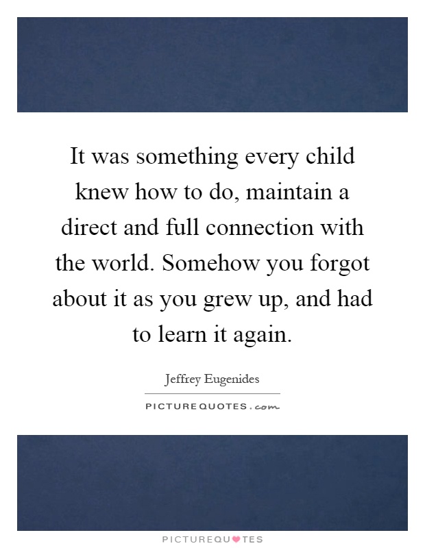 It was something every child knew how to do, maintain a direct and full connection with the world. Somehow you forgot about it as you grew up, and had to learn it again Picture Quote #1