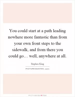 You could start at a path leading nowhere more fantastic than from your own front steps to the sidewalk, and from there you could go… well, anywhere at all Picture Quote #1