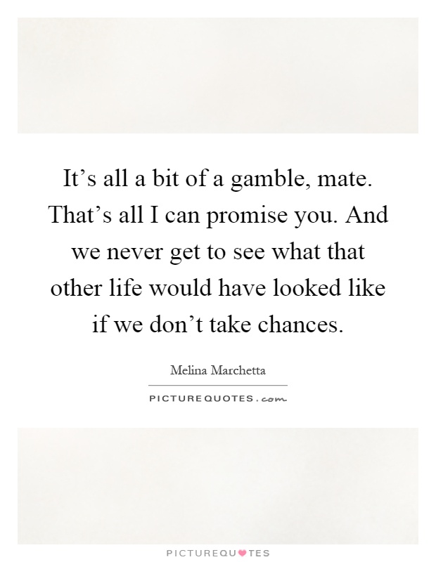 It's all a bit of a gamble, mate. That's all I can promise you. And we never get to see what that other life would have looked like if we don't take chances Picture Quote #1