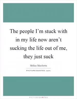 The people I’m stuck with in my life now aren’t sucking the life out of me, they just suck Picture Quote #1