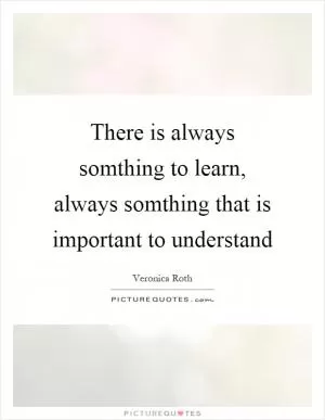 There is always somthing to learn, always somthing that is important to understand Picture Quote #1
