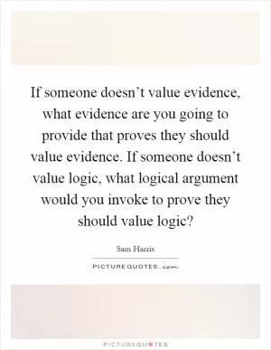 If someone doesn’t value evidence, what evidence are you going to provide that proves they should value evidence. If someone doesn’t value logic, what logical argument would you invoke to prove they should value logic? Picture Quote #1
