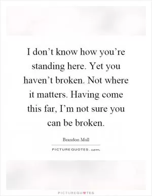 I don’t know how you’re standing here. Yet you haven’t broken. Not where it matters. Having come this far, I’m not sure you can be broken Picture Quote #1
