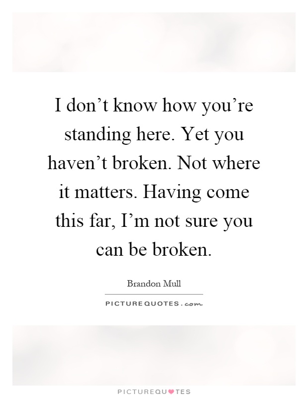 I don't know how you're standing here. Yet you haven't broken. Not where it matters. Having come this far, I'm not sure you can be broken Picture Quote #1
