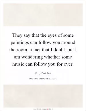They say that the eyes of some paintings can follow you around the room, a fact that I doubt, but I am wondering whether some music can follow you for ever Picture Quote #1