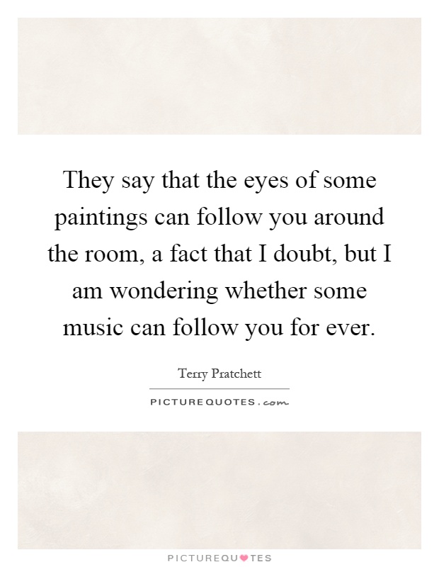 They say that the eyes of some paintings can follow you around the room, a fact that I doubt, but I am wondering whether some music can follow you for ever Picture Quote #1