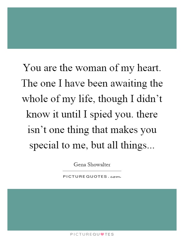 You are the woman of my heart. The one I have been awaiting the whole of my life, though I didn't know it until I spied you. there isn't one thing that makes you special to me, but all things Picture Quote #1