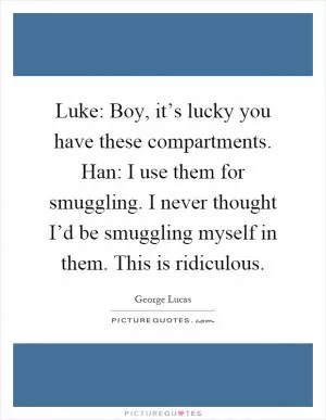 Luke: Boy, it’s lucky you have these compartments. Han: I use them for smuggling. I never thought I’d be smuggling myself in them. This is ridiculous Picture Quote #1