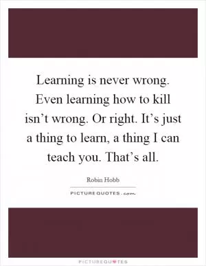 Learning is never wrong. Even learning how to kill isn’t wrong. Or right. It’s just a thing to learn, a thing I can teach you. That’s all Picture Quote #1