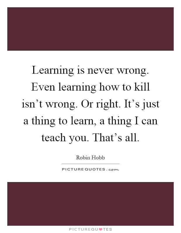 Learning is never wrong. Even learning how to kill isn't wrong. Or right. It's just a thing to learn, a thing I can teach you. That's all Picture Quote #1