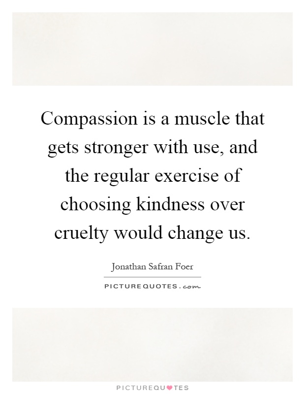 Compassion is a muscle that gets stronger with use, and the regular exercise of choosing kindness over cruelty would change us Picture Quote #1