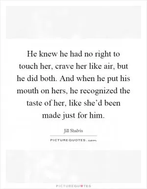 He knew he had no right to touch her, crave her like air, but he did both. And when he put his mouth on hers, he recognized the taste of her, like she’d been made just for him Picture Quote #1