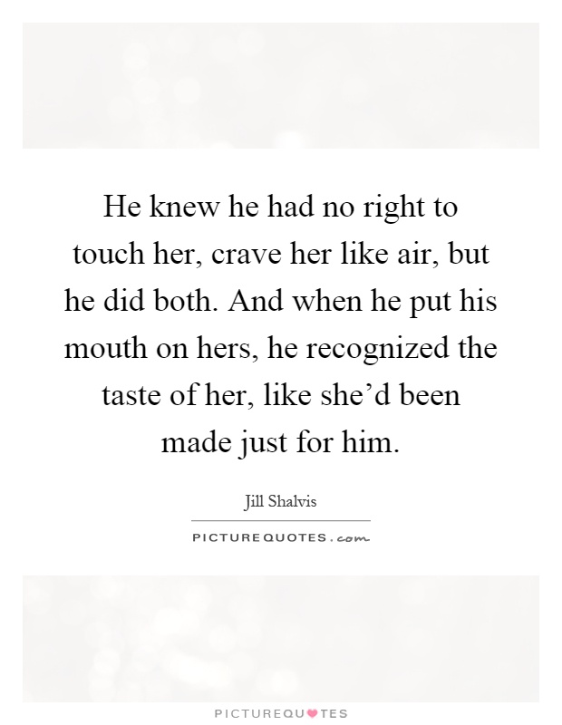 He knew he had no right to touch her, crave her like air, but he did both. And when he put his mouth on hers, he recognized the taste of her, like she'd been made just for him Picture Quote #1