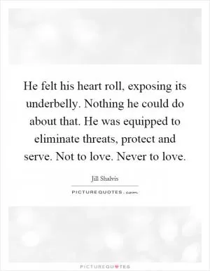 He felt his heart roll, exposing its underbelly. Nothing he could do about that. He was equipped to eliminate threats, protect and serve. Not to love. Never to love Picture Quote #1