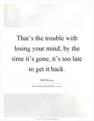 That’s the trouble with losing your mind; by the time it’s gone, it’s too late to get it back Picture Quote #1