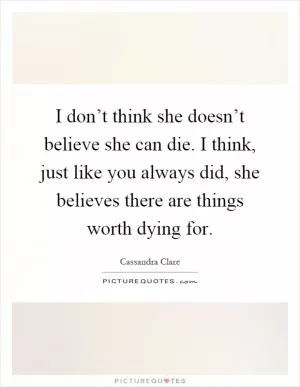 I don’t think she doesn’t believe she can die. I think, just like you always did, she believes there are things worth dying for Picture Quote #1