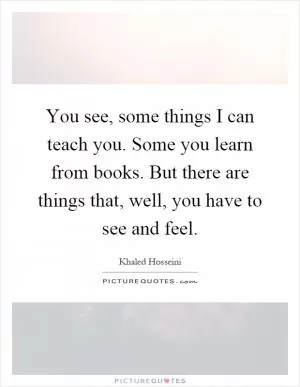 You see, some things I can teach you. Some you learn from books. But there are things that, well, you have to see and feel Picture Quote #1