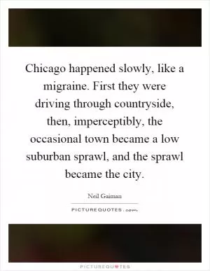 Chicago happened slowly, like a migraine. First they were driving through countryside, then, imperceptibly, the occasional town became a low suburban sprawl, and the sprawl became the city Picture Quote #1
