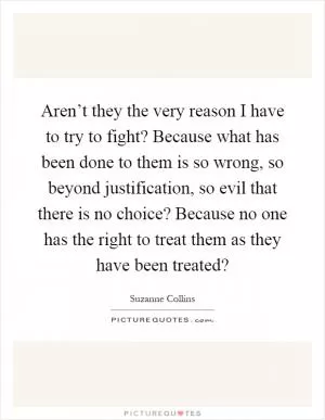 Aren’t they the very reason I have to try to fight? Because what has been done to them is so wrong, so beyond justification, so evil that there is no choice? Because no one has the right to treat them as they have been treated? Picture Quote #1