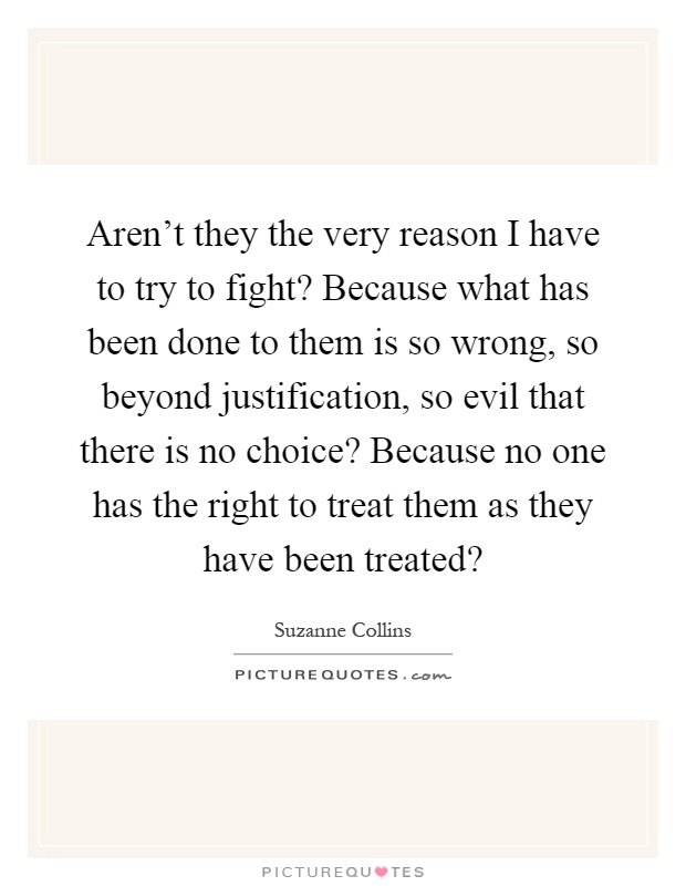 Aren't they the very reason I have to try to fight? Because what has been done to them is so wrong, so beyond justification, so evil that there is no choice? Because no one has the right to treat them as they have been treated? Picture Quote #1