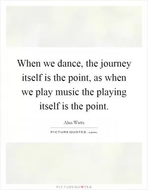 When we dance, the journey itself is the point, as when we play music the playing itself is the point Picture Quote #1